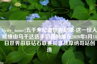 浮梁五千米纪录世界纪录-这一惊人成绩由乌干达选手切普特盖在2020年8月14日世界田联钻石联赛揭幕战摩纳哥站创造