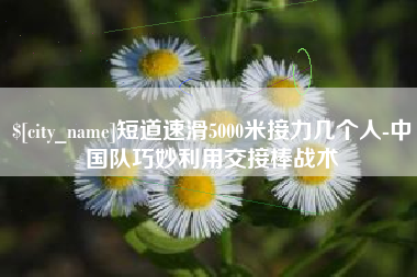 浮梁短道速滑5000米接力几个人-中国队巧妙利用交接棒战术