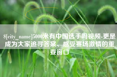 浮梁5000米有中国选手吗视频-更是成为大家追寻答案、感受赛场激情的重要窗口