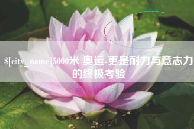 浮梁5000米 奥运-更是耐力与意志力的终极考验