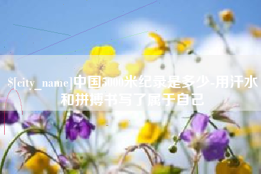 浮梁中国5000米纪录是多少-用汗水和拼搏书写了属于自己