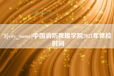 浮梁中国消防救援学院2021年体检时间
