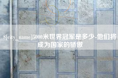 浮梁5000米世界冠军是多少-他们将成为国家的骄傲