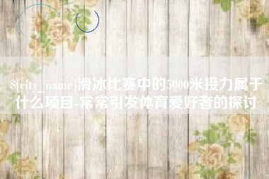 浮梁滑冰比赛中的5000米接力属于什么项目-常常引发体育爱好者的探讨