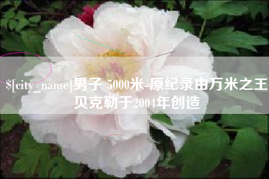 浮梁男子 5000米-原纪录由万米之王贝克勒于2004年创造