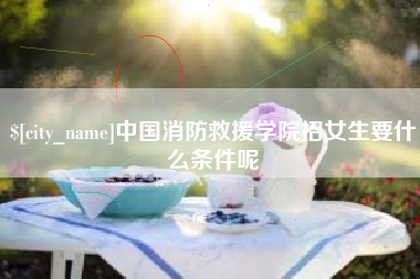 浮梁中国消防救援学院招女生要什么条件呢