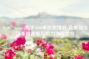 浮梁男子5000米历史排名-众多顶尖选手用速度与耐力书写传奇
