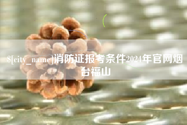 浮梁消防证报考条件2024年官网烟台福山