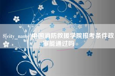 浮梁中国消防救援学院报考条件政审能通过吗